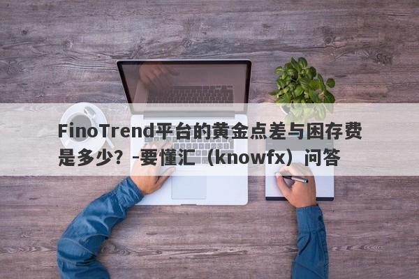 FinoTrend平台的黄金点差与困存费是多少？-要懂汇（knowfx）问答