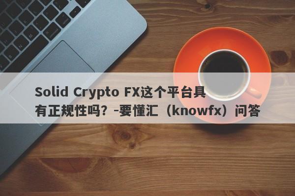 Solid Crypto FX这个平台具有正规性吗？-要懂汇（knowfx）问答