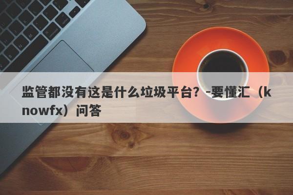 监管都没有这是什么垃圾平台？-要懂汇（knowfx）问答