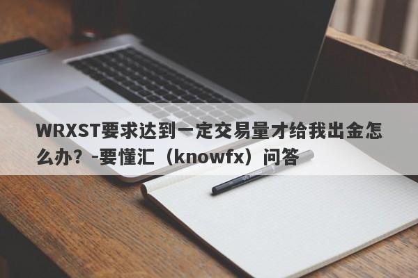 WRXST要求达到一定交易量才给我出金怎么办？-要懂汇（knowfx）问答