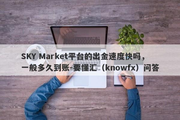 SKY Market平台的出金速度快吗，一般多久到账-要懂汇（knowfx）问答