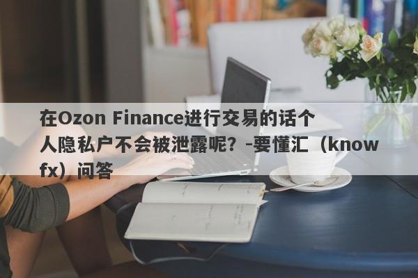 在Ozon Finance进行交易的话个人隐私户不会被泄露呢？-要懂汇（knowfx）问答