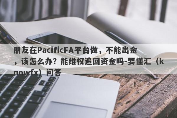 朋友在PacificFA平台做，不能出金，该怎么办？能维权追回资金吗-要懂汇（knowfx）问答