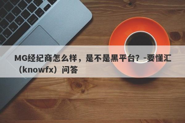 MG经纪商怎么样，是不是黑平台？-要懂汇（knowfx）问答