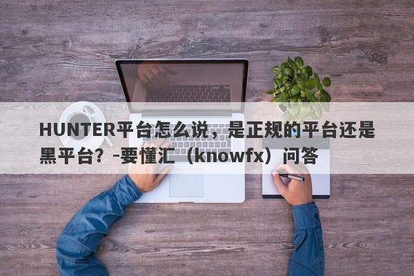 HUNTER平台怎么说，是正规的平台还是黑平台？-要懂汇（knowfx）问答