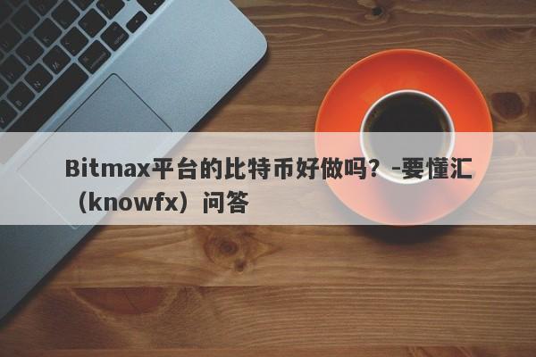 Bitmax平台的比特币好做吗？-要懂汇（knowfx）问答