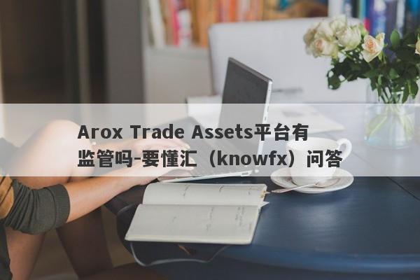 Arox Trade Assets平台有监管吗-要懂汇（knowfx）问答