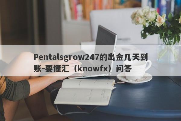 Pentalsgrow247的出金几天到账-要懂汇（knowfx）问答