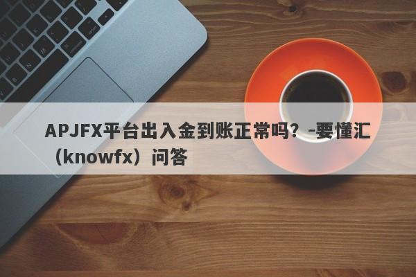 APJFX平台出入金到账正常吗？-要懂汇（knowfx）问答