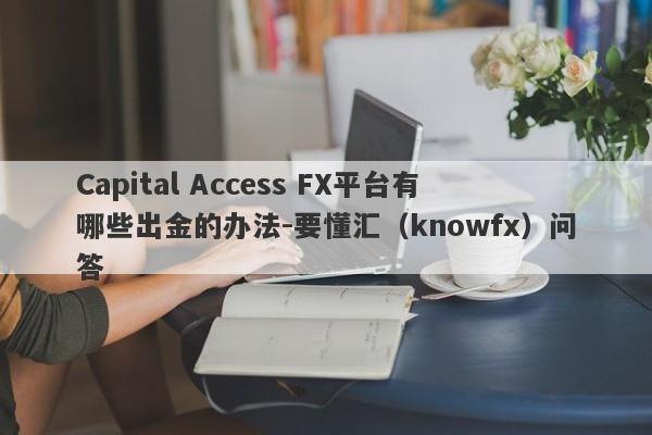 Capital Access FX平台有哪些出金的办法-要懂汇（knowfx）问答