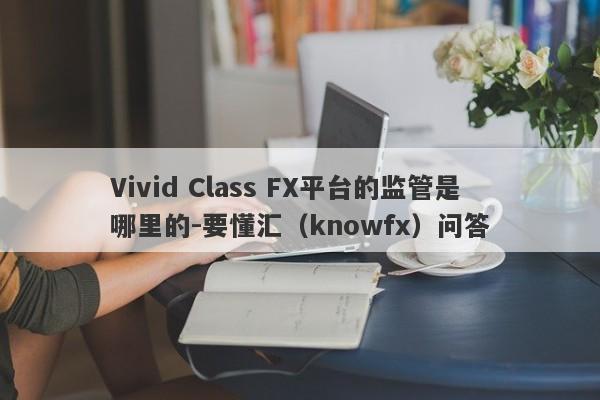 Vivid Class FX平台的监管是哪里的-要懂汇（knowfx）问答