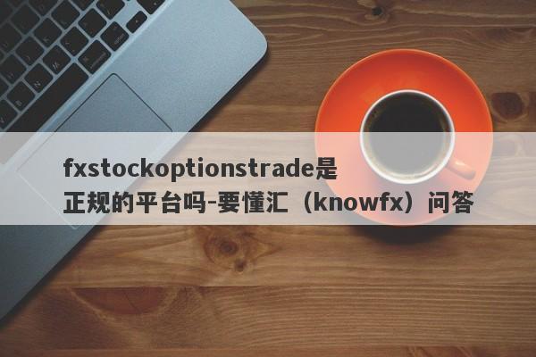 fxstockoptionstrade是正规的平台吗-要懂汇（knowfx）问答