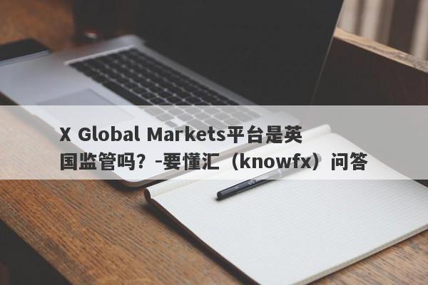 X Global Markets平台是英国监管吗？-要懂汇（knowfx）问答