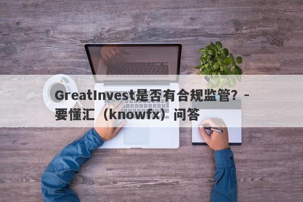 GreatInvest是否有合规监管？-要懂汇（knowfx）问答