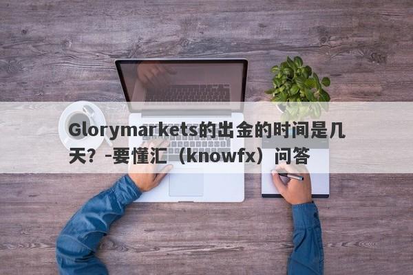 Glorymarkets的出金的时间是几天？-要懂汇（knowfx）问答