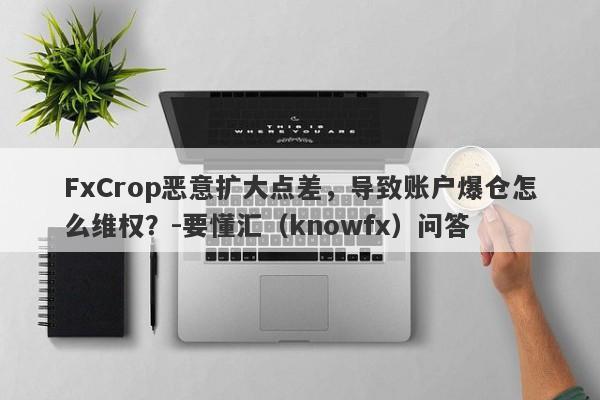 FxCrop恶意扩大点差，导致账户爆仓怎么维权？-要懂汇（knowfx）问答