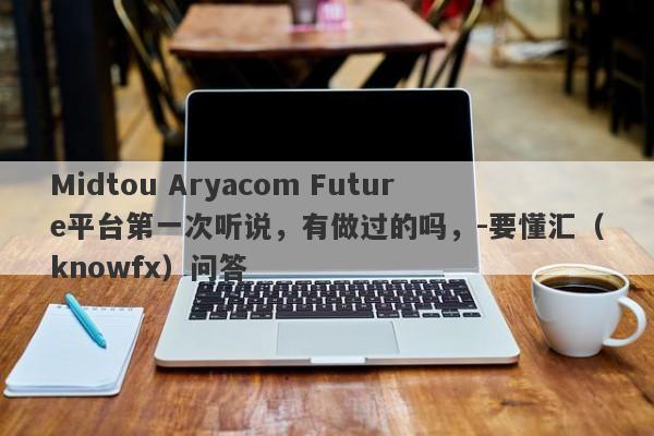 Midtou Aryacom Future平台第一次听说，有做过的吗，-要懂汇（knowfx）问答