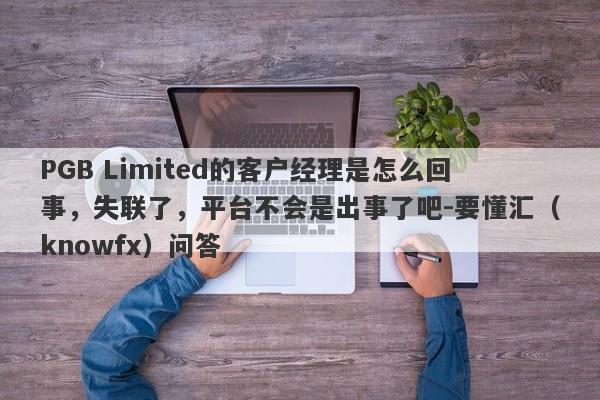 PGB Limited的客户经理是怎么回事，失联了，平台不会是出事了吧-要懂汇（knowfx）问答