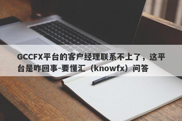 GCCFX平台的客户经理联系不上了，这平台是咋回事-要懂汇（knowfx）问答