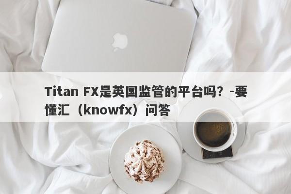 Titan FX是英国监管的平台吗？-要懂汇（knowfx）问答