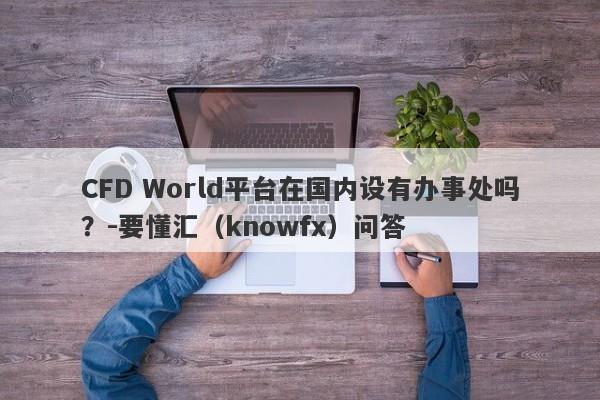 CFD World平台在国内设有办事处吗？-要懂汇（knowfx）问答