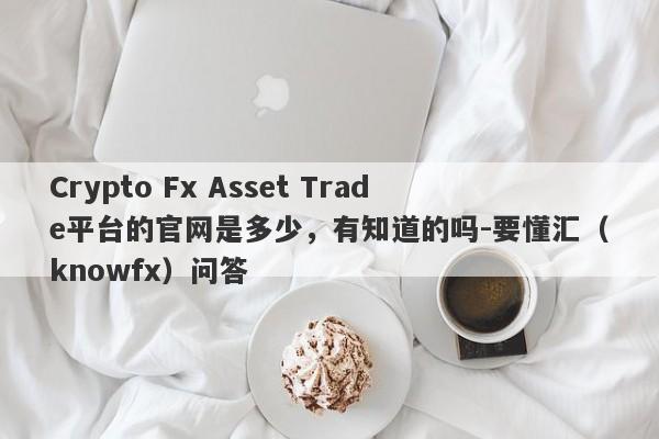 Crypto Fx Asset Trade平台的官网是多少，有知道的吗-要懂汇（knowfx）问答