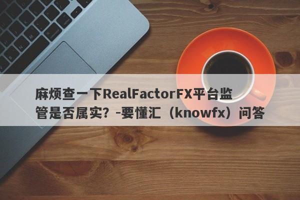 麻烦查一下RealFactorFX平台监管是否属实？-要懂汇（knowfx）问答