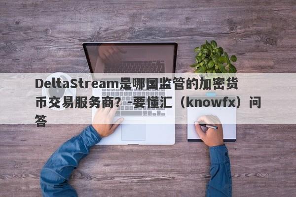 DeltaStream是哪国监管的加密货币交易服务商？-要懂汇（knowfx）问答