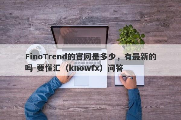 FinoTrend的官网是多少，有最新的吗-要懂汇（knowfx）问答