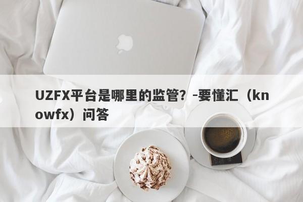 UZFX平台是哪里的监管？-要懂汇（knowfx）问答