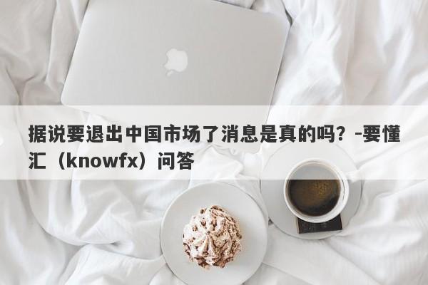 据说要退出中国市场了消息是真的吗？-要懂汇（knowfx）问答