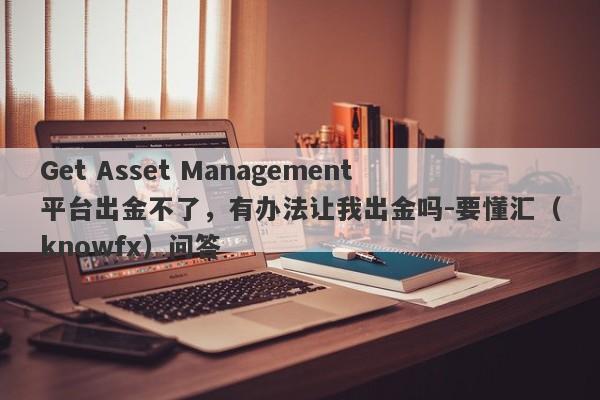 Get Asset Management平台出金不了，有办法让我出金吗-要懂汇（knowfx）问答