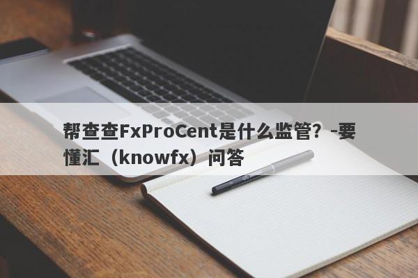 帮查查FxProCent是什么监管？-要懂汇（knowfx）问答