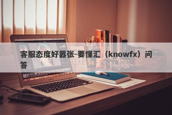 客服态度好嚣张-要懂汇（knowfx）问答