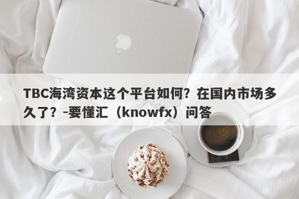 TBC海湾资本这个平台如何？在国内市场多久了？-要懂汇（knowfx）问答