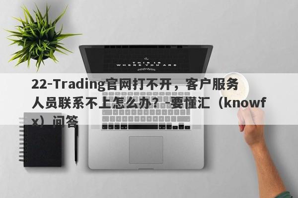 22-Trading官网打不开，客户服务人员联系不上怎么办？-要懂汇（knowfx）问答