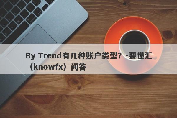 By Trend有几种账户类型？-要懂汇（knowfx）问答