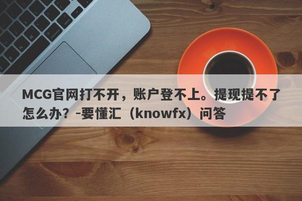 MCG官网打不开，账户登不上。提现提不了怎么办？-要懂汇（knowfx）问答