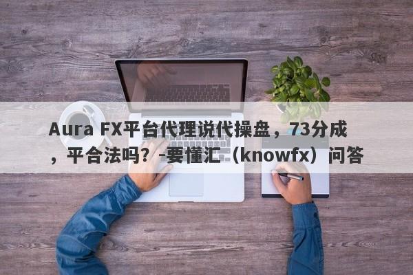 Aura FX平台代理说代操盘，73分成，平合法吗？-要懂汇（knowfx）问答