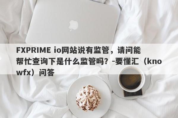 FXPRIME io网站说有监管，请问能帮忙查询下是什么监管吗？-要懂汇（knowfx）问答