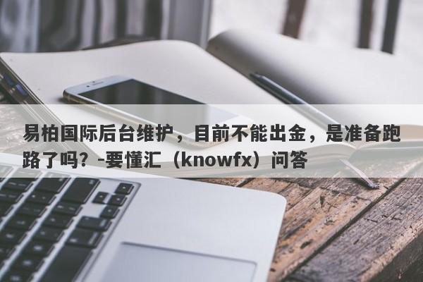 易柏国际后台维护，目前不能出金，是准备跑路了吗？-要懂汇（knowfx）问答