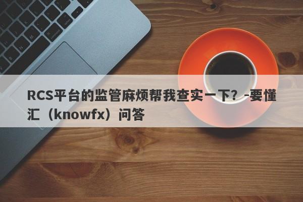 RCS平台的监管麻烦帮我查实一下？-要懂汇（knowfx）问答