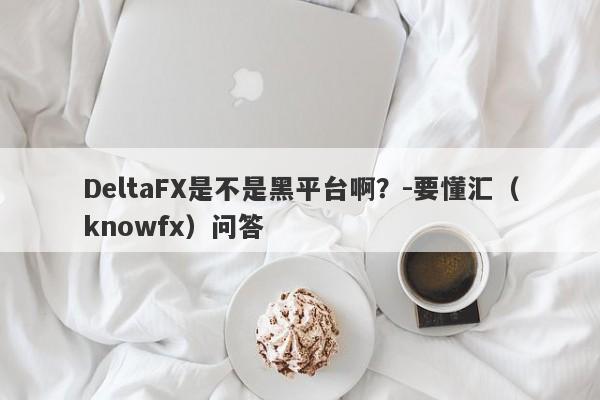 DeltaFX是不是黑平台啊？-要懂汇（knowfx）问答