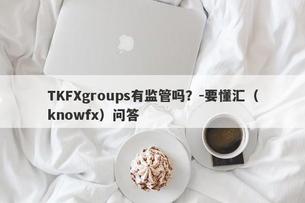 TKFXgroups有监管吗？-要懂汇（knowfx）问答