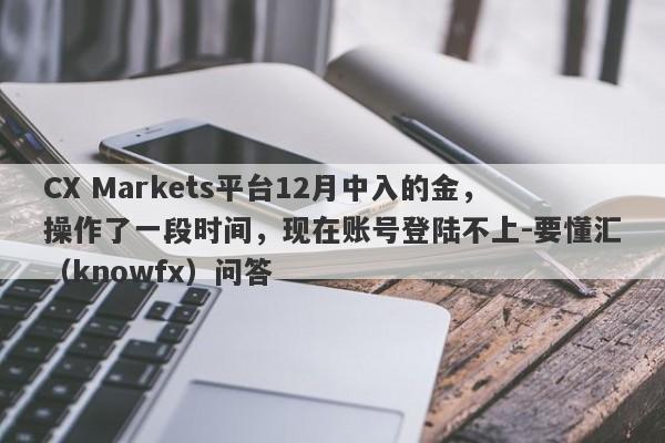 CX Markets平台12月中入的金，操作了一段时间，现在账号登陆不上-要懂汇（knowfx）问答