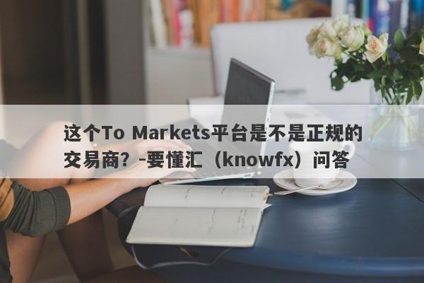 这个To Markets平台是不是正规的交易商？-要懂汇（knowfx）问答