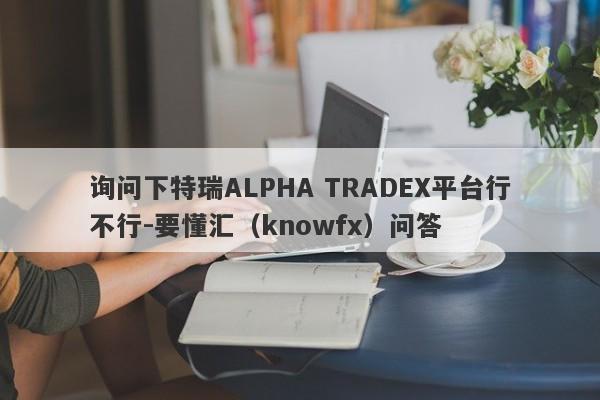 询问下特瑞ALPHA TRADEX平台行不行-要懂汇（knowfx）问答