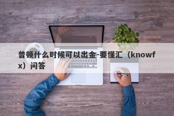 普顿什么时候可以出金-要懂汇（knowfx）问答