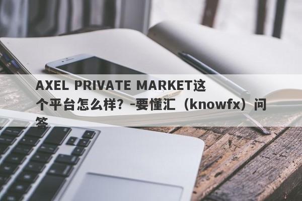 AXEL PRIVATE MARKET这个平台怎么样？-要懂汇（knowfx）问答