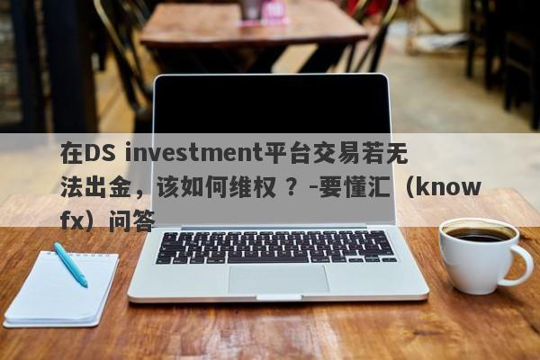 在DS investment平台交易若无法出金，该如何维权 ？-要懂汇（knowfx）问答